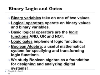 Binary Logic and Gates
Chapter 2 - Part 1
85
 Binary variables take on one of two values.
 Logical operators operate on binary values
and binary variables.
 Basic logical operators are the logic
functions AND, OR and NOT.
 Logic gates implement logic functions.
 Boolean Algebra: a useful mathematical
system for specifying and transforming
logic functions.
 We study Boolean algebra as a foundation
for designing and analyzing digital
systems!
 