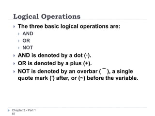 Logical Operations
Chapter 2 - Part 1
87
 The three basic logical operations are:
 AND
 OR
 NOT
 AND is denoted by a dot (·).
 OR is denoted by a plus (+).
 NOT is denoted by an overbar ( ¯ ), a single
quote mark (') after, or (~) before the variable.
 