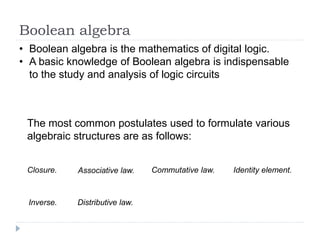 Boolean algebra
• Boolean algebra is the mathematics of digital logic.
• A basic knowledge of Boolean algebra is indispensable
to the study and analysis of logic circuits
The most common postulates used to formulate various
algebraic structures are as follows:
Closure. Associative law. Commutative law. Identity element.
Inverse. Distributive law.
 