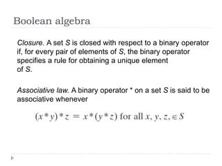 Boolean algebra
Closure. A set S is closed with respect to a binary operator
if, for every pair of elements of S, the binary operator
specifies a rule for obtaining a unique element
of S.
Associative law. A binary operator * on a set S is said to be
associative whenever
 