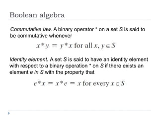 Boolean algebra
Commutative law. A binary operator * on a set S is said to
be commutative whenever
Identity element. A set S is said to have an identity element
with respect to a binary operation * on S if there exists an
element e in S with the property that
 