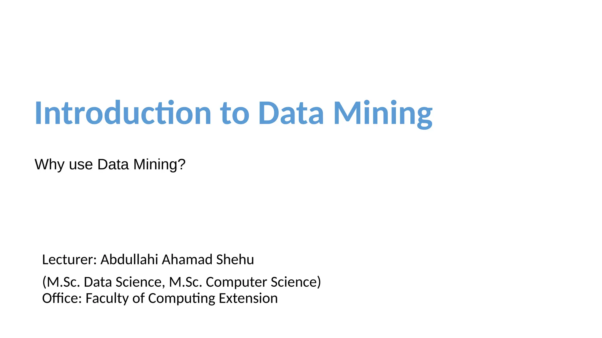 Introduction to Data Mining
Why use Data Mining?
Lecturer: Abdullahi Ahamad Shehu
(M.Sc. Data Science, M.Sc. Computer Science)
Office: Faculty of Computing Extension
 