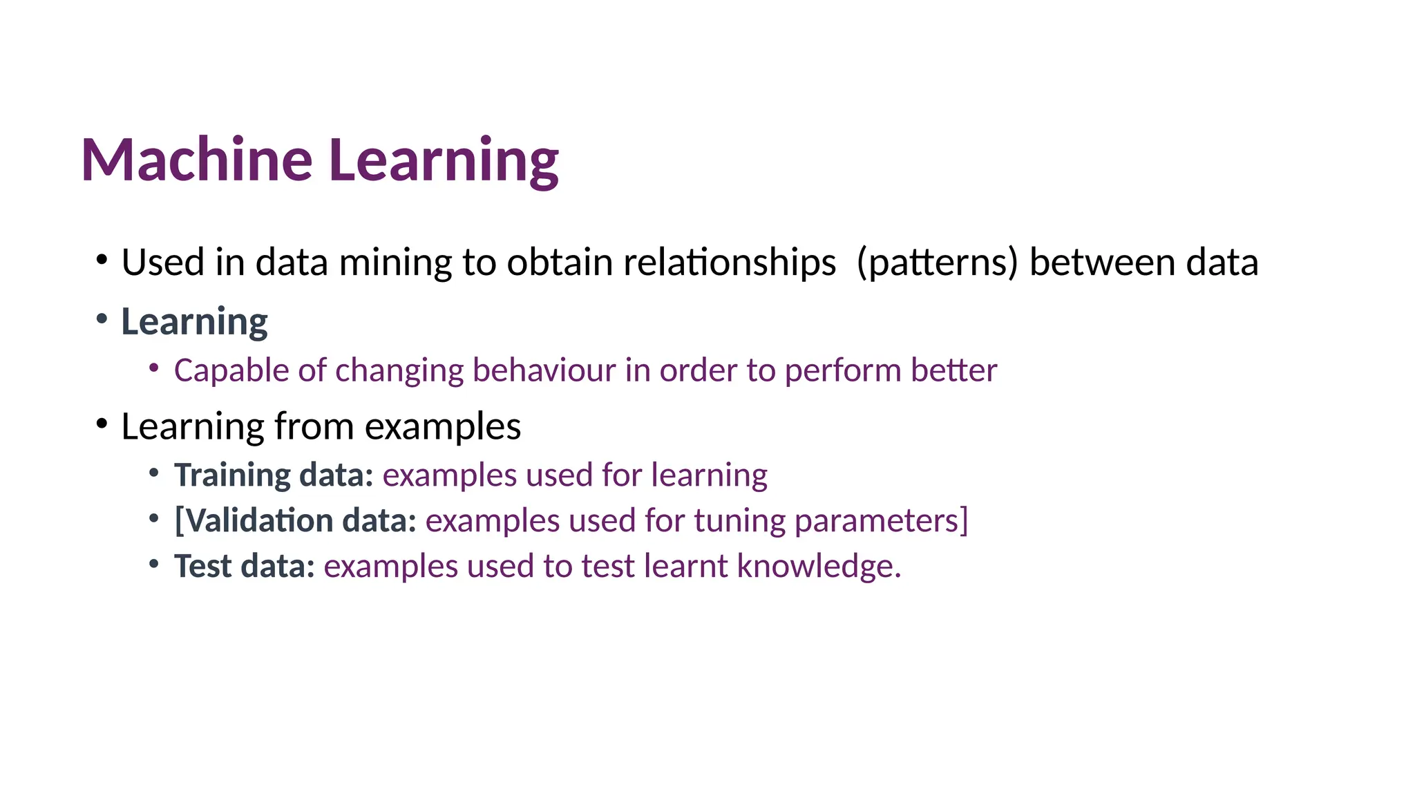 Machine Learning
• Used in data mining to obtain relationships (patterns) between data
• Learning
• Capable of changing behaviour in order to perform better
• Learning from examples
• Training data: examples used for learning
• [Validation data: examples used for tuning parameters]
• Test data: examples used to test learnt knowledge.
 