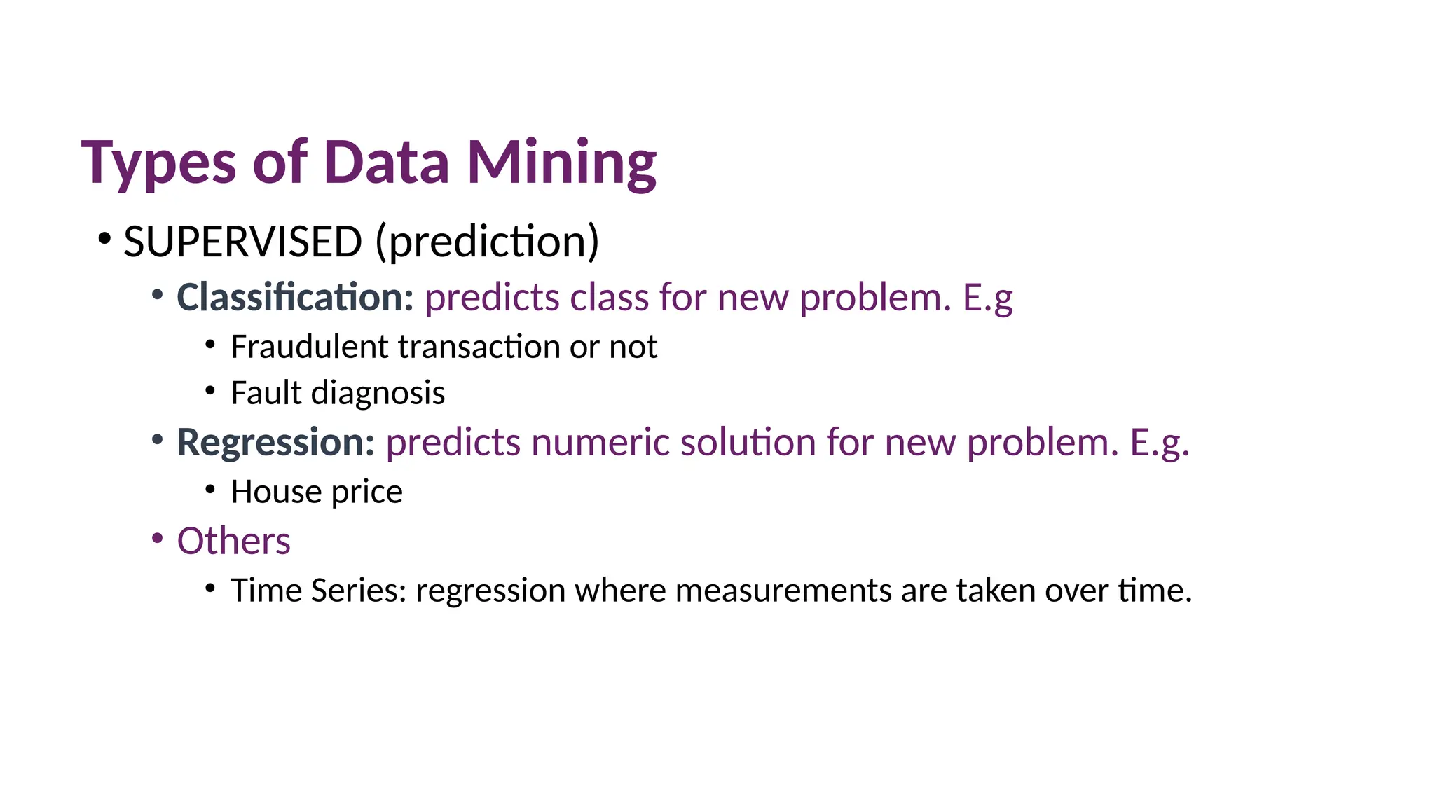 Types of Data Mining
• SUPERVISED (prediction)
• Classification: predicts class for new problem. E.g
• Fraudulent transaction or not
• Fault diagnosis
• Regression: predicts numeric solution for new problem. E.g.
• House price
• Others
• Time Series: regression where measurements are taken over time.
 