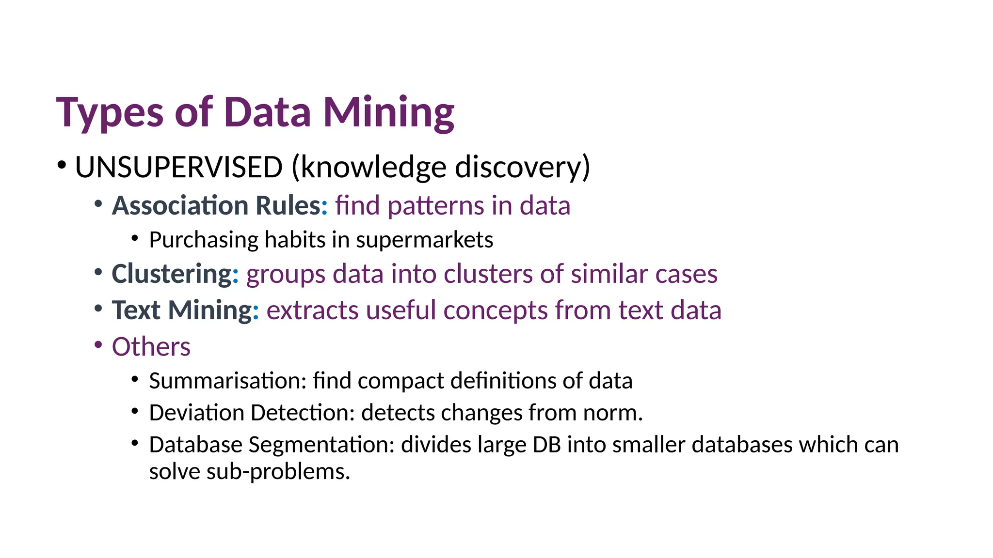 Types of Data Mining
• UNSUPERVISED (knowledge discovery)
• Association Rules: find patterns in data
• Purchasing habits in supermarkets
• Clustering: groups data into clusters of similar cases
• Text Mining: extracts useful concepts from text data
• Others
• Summarisation: find compact definitions of data
• Deviation Detection: detects changes from norm.
• Database Segmentation: divides large DB into smaller databases which can
solve sub-problems.
 