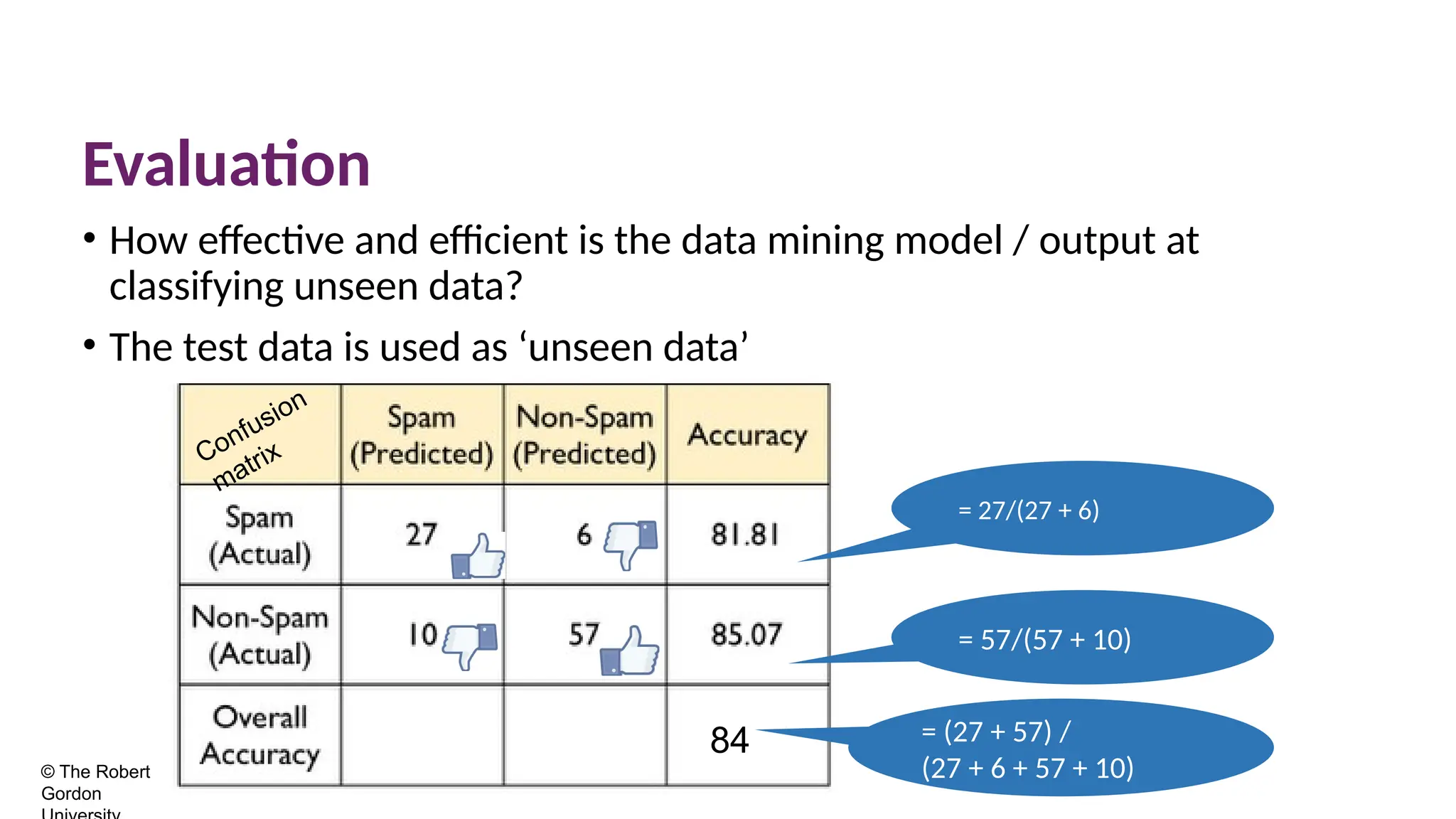 84
Evaluation
• How effective and efficient is the data mining model / output at
classifying unseen data?
• The test data is used as ‘unseen data’
© The Robert
Gordon
= 27/(27 + 6)
= 57/(57 + 10)
= (27 + 57) /
(27 + 6 + 57 + 10)
Confusion
matrix
 