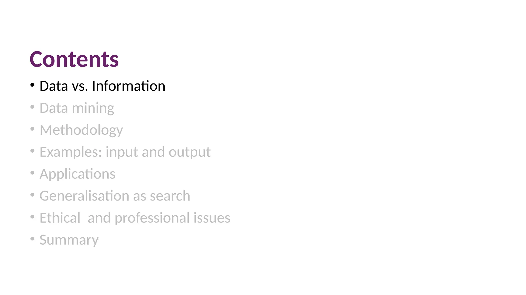 Contents
• Data vs. Information
• Data mining
• Methodology
• Examples: input and output
• Applications
• Generalisation as search
• Ethical and professional issues
• Summary
 