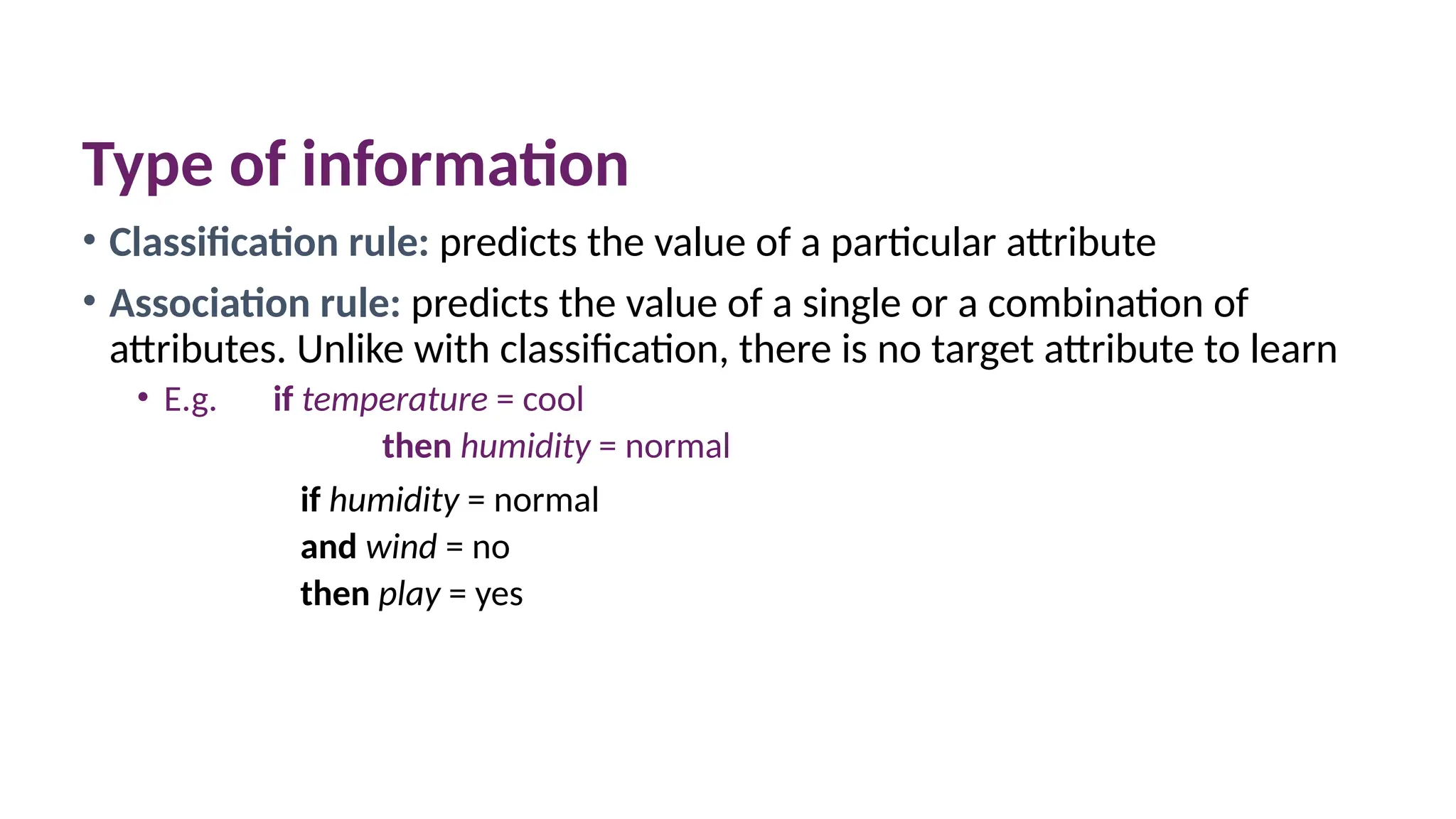 Type of information
• Classification rule: predicts the value of a particular attribute
• Association rule: predicts the value of a single or a combination of
attributes. Unlike with classification, there is no target attribute to learn
• E.g. if temperature = cool
then humidity = normal
if humidity = normal
and wind = no
then play = yes
 