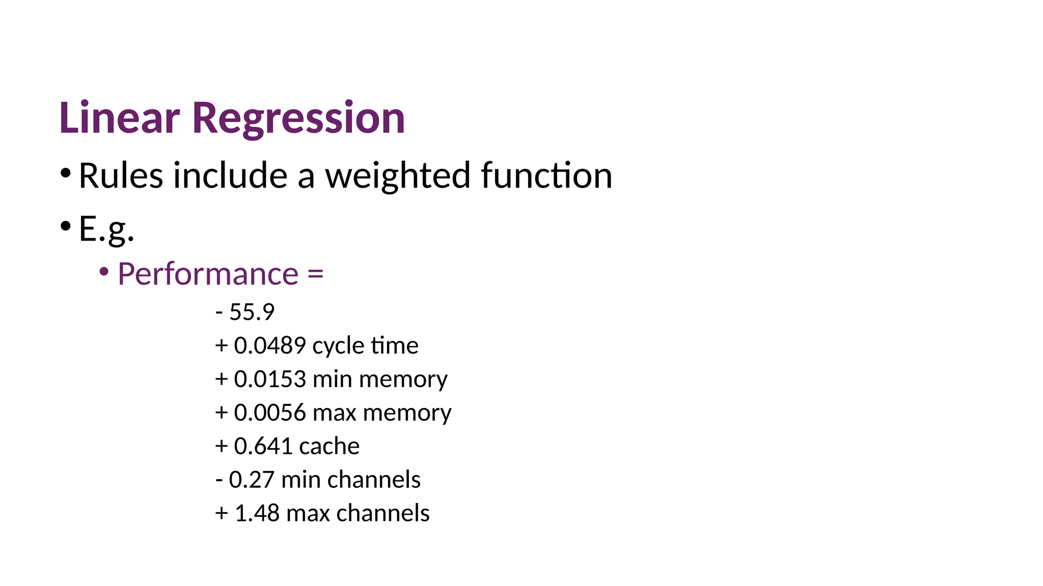 Linear Regression
•Rules include a weighted function
•E.g.
• Performance =
- 55.9
+ 0.0489 cycle time
+ 0.0153 min memory
+ 0.0056 max memory
+ 0.641 cache
- 0.27 min channels
+ 1.48 max channels
 
