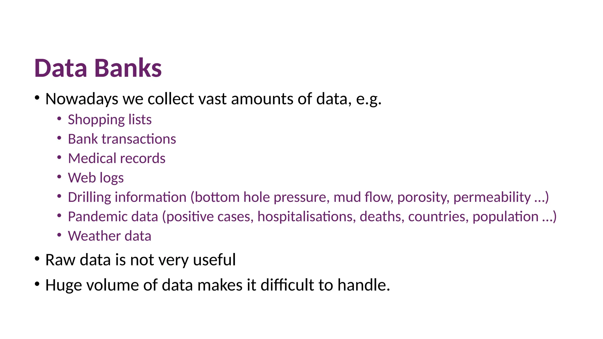 Data Banks
• Nowadays we collect vast amounts of data, e.g.
• Shopping lists
• Bank transactions
• Medical records
• Web logs
• Drilling information (bottom hole pressure, mud flow, porosity, permeability …)
• Pandemic data (positive cases, hospitalisations, deaths, countries, population …)
• Weather data
• Raw data is not very useful
• Huge volume of data makes it difficult to handle.
 