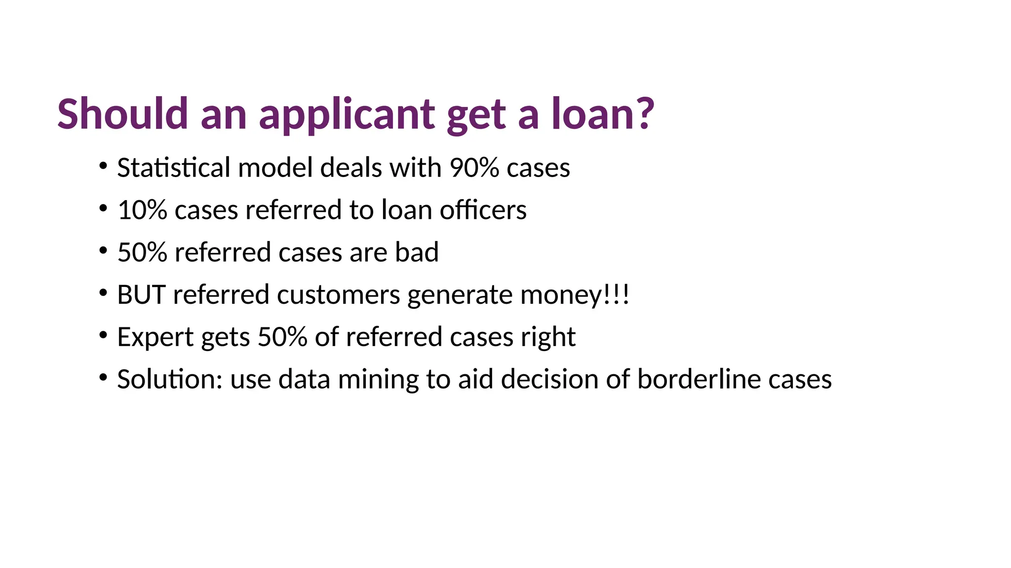 Should an applicant get a loan?
• Statistical model deals with 90% cases
• 10% cases referred to loan officers
• 50% referred cases are bad
• BUT referred customers generate money!!!
• Expert gets 50% of referred cases right
• Solution: use data mining to aid decision of borderline cases
 