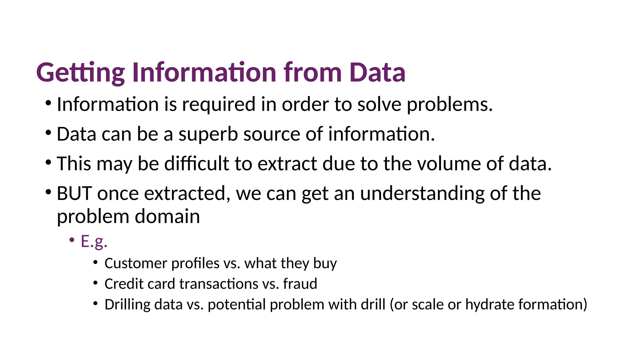 Getting Information from Data
• Information is required in order to solve problems.
• Data can be a superb source of information.
• This may be difficult to extract due to the volume of data.
• BUT once extracted, we can get an understanding of the
problem domain
• E.g.
• Customer profiles vs. what they buy
• Credit card transactions vs. fraud
• Drilling data vs. potential problem with drill (or scale or hydrate formation)
 