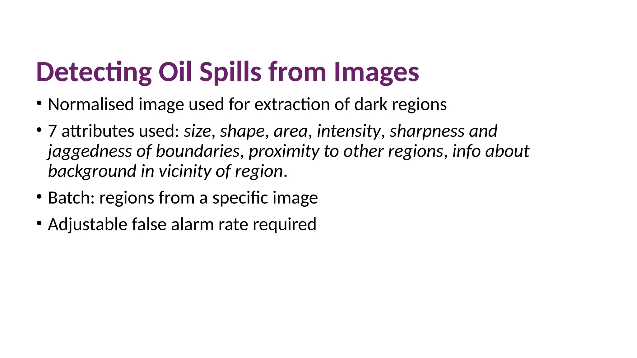 Detecting Oil Spills from Images
• Normalised image used for extraction of dark regions
• 7 attributes used: size, shape, area, intensity, sharpness and
jaggedness of boundaries, proximity to other regions, info about
background in vicinity of region.
• Batch: regions from a specific image
• Adjustable false alarm rate required
 
