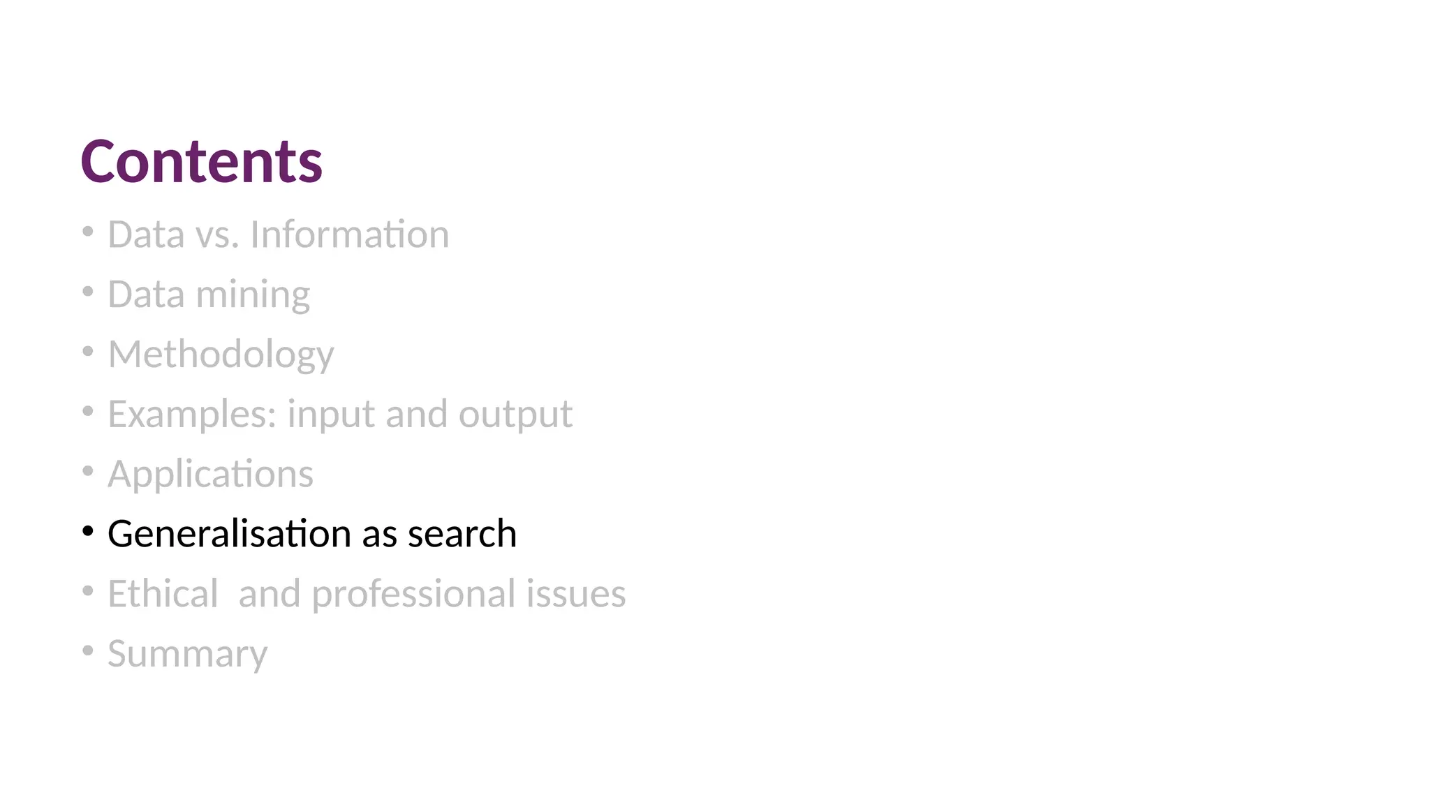Contents
• Data vs. Information
• Data mining
• Methodology
• Examples: input and output
• Applications
• Generalisation as search
• Ethical and professional issues
• Summary
 