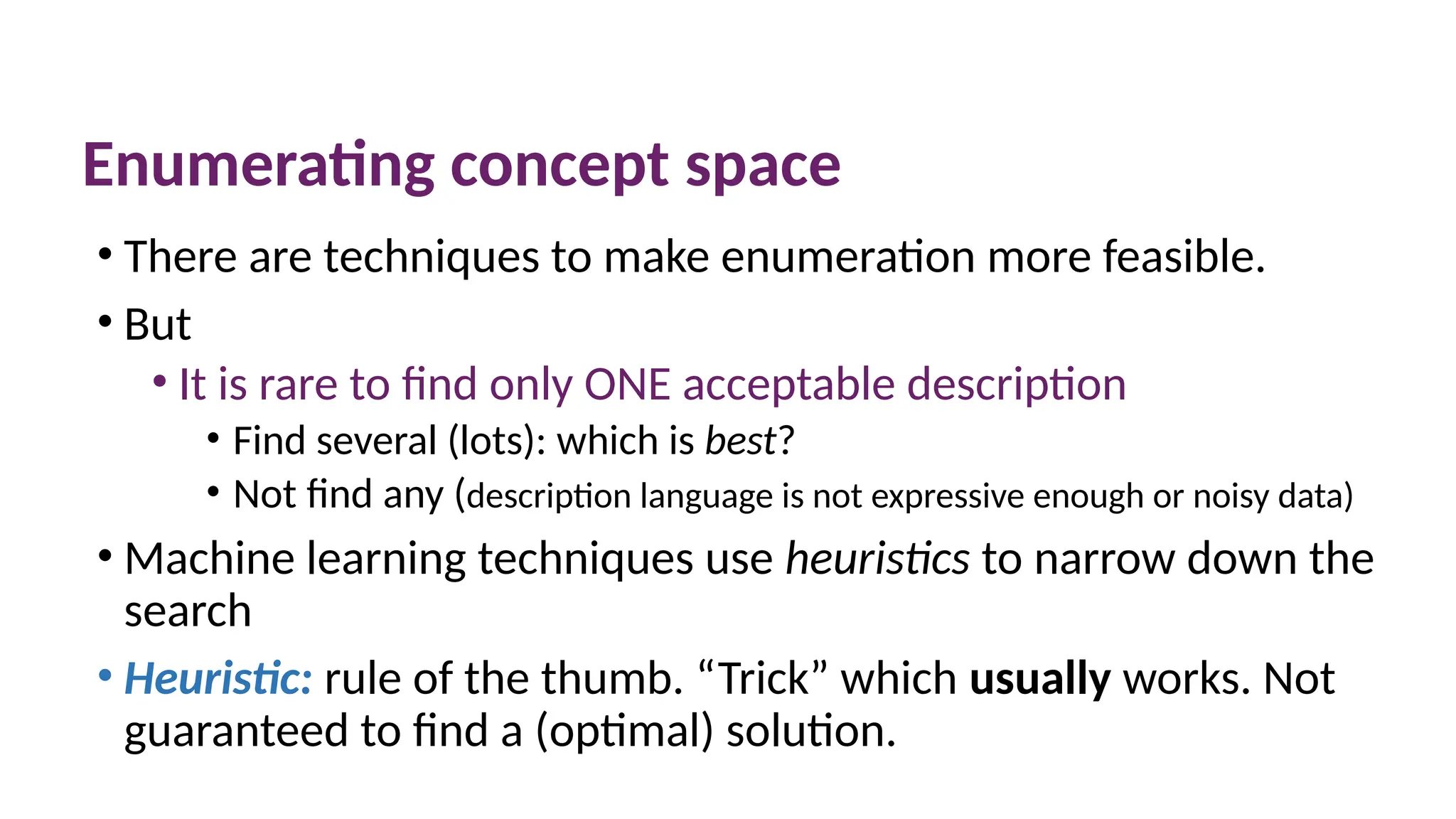 Enumerating concept space
• There are techniques to make enumeration more feasible.
• But
• It is rare to find only ONE acceptable description
• Find several (lots): which is best?
• Not find any (description language is not expressive enough or noisy data)
• Machine learning techniques use heuristics to narrow down the
search
• Heuristic: rule of the thumb. “Trick” which usually works. Not
guaranteed to find a (optimal) solution.
 