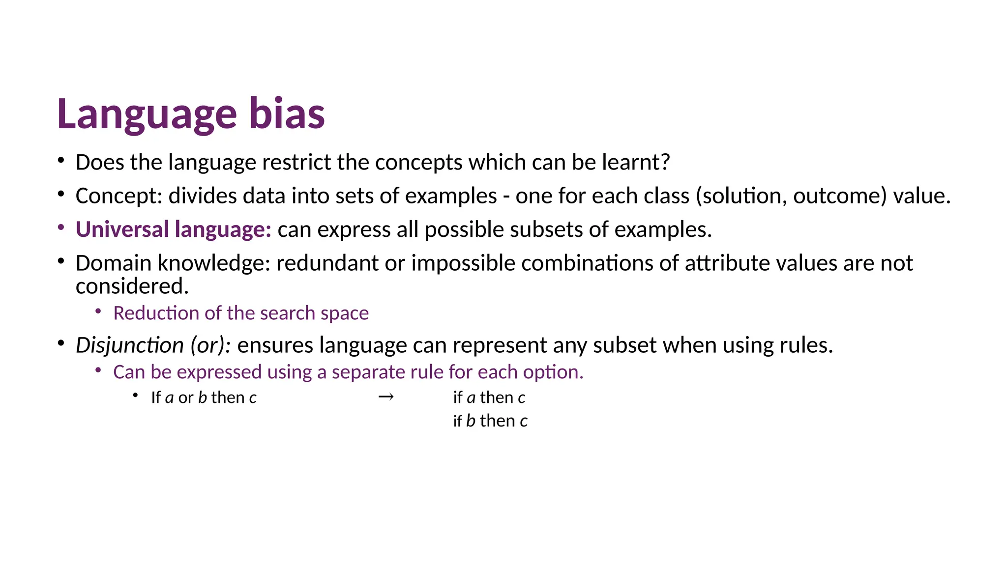 Language bias
• Does the language restrict the concepts which can be learnt?
• Concept: divides data into sets of examples - one for each class (solution, outcome) value.
• Universal language: can express all possible subsets of examples.
• Domain knowledge: redundant or impossible combinations of attribute values are not
considered.
• Reduction of the search space
• Disjunction (or): ensures language can represent any subset when using rules.
• Can be expressed using a separate rule for each option.
• If a or b then c → if a then c
if b then c
 