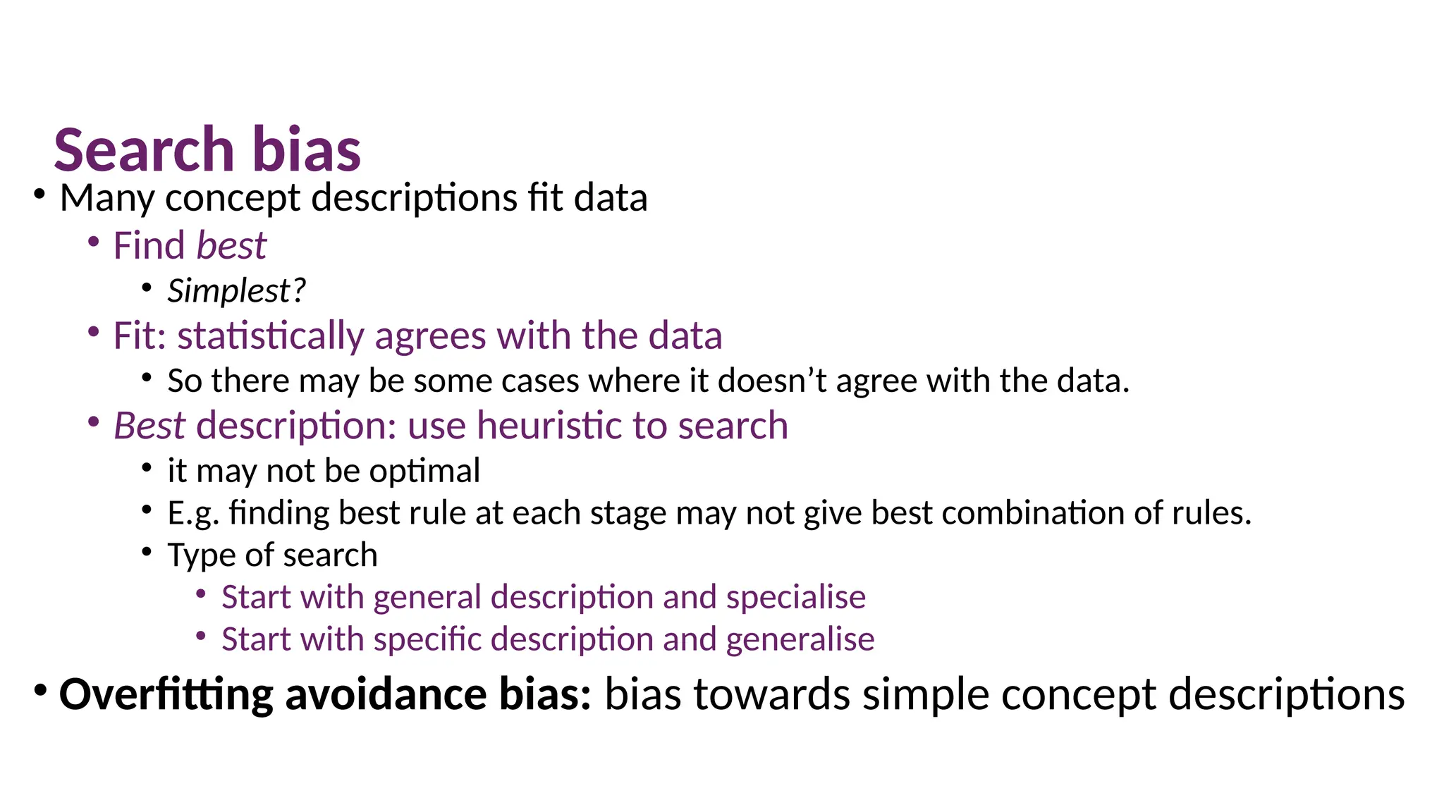 Search bias
• Many concept descriptions fit data
• Find best
• Simplest?
• Fit: statistically agrees with the data
• So there may be some cases where it doesn’t agree with the data.
• Best description: use heuristic to search
• it may not be optimal
• E.g. finding best rule at each stage may not give best combination of rules.
• Type of search
• Start with general description and specialise
• Start with specific description and generalise
• Overfitting avoidance bias: bias towards simple concept descriptions
 