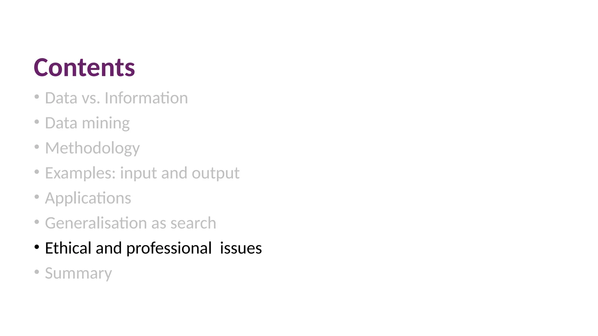 Contents
• Data vs. Information
• Data mining
• Methodology
• Examples: input and output
• Applications
• Generalisation as search
• Ethical and professional issues
• Summary
 