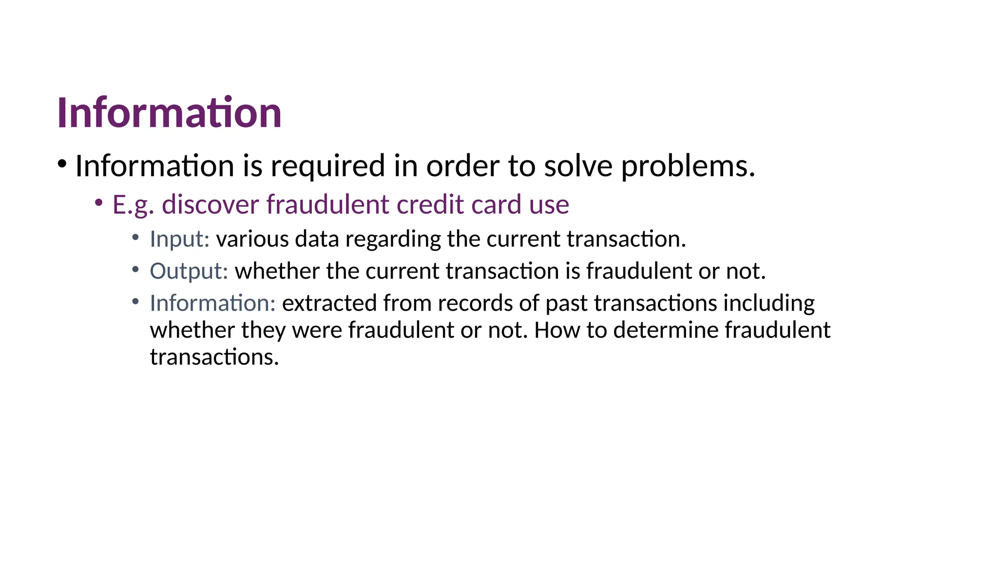 Information
• Information is required in order to solve problems.
• E.g. discover fraudulent credit card use
• Input: various data regarding the current transaction.
• Output: whether the current transaction is fraudulent or not.
• Information: extracted from records of past transactions including
whether they were fraudulent or not. How to determine fraudulent
transactions.
 