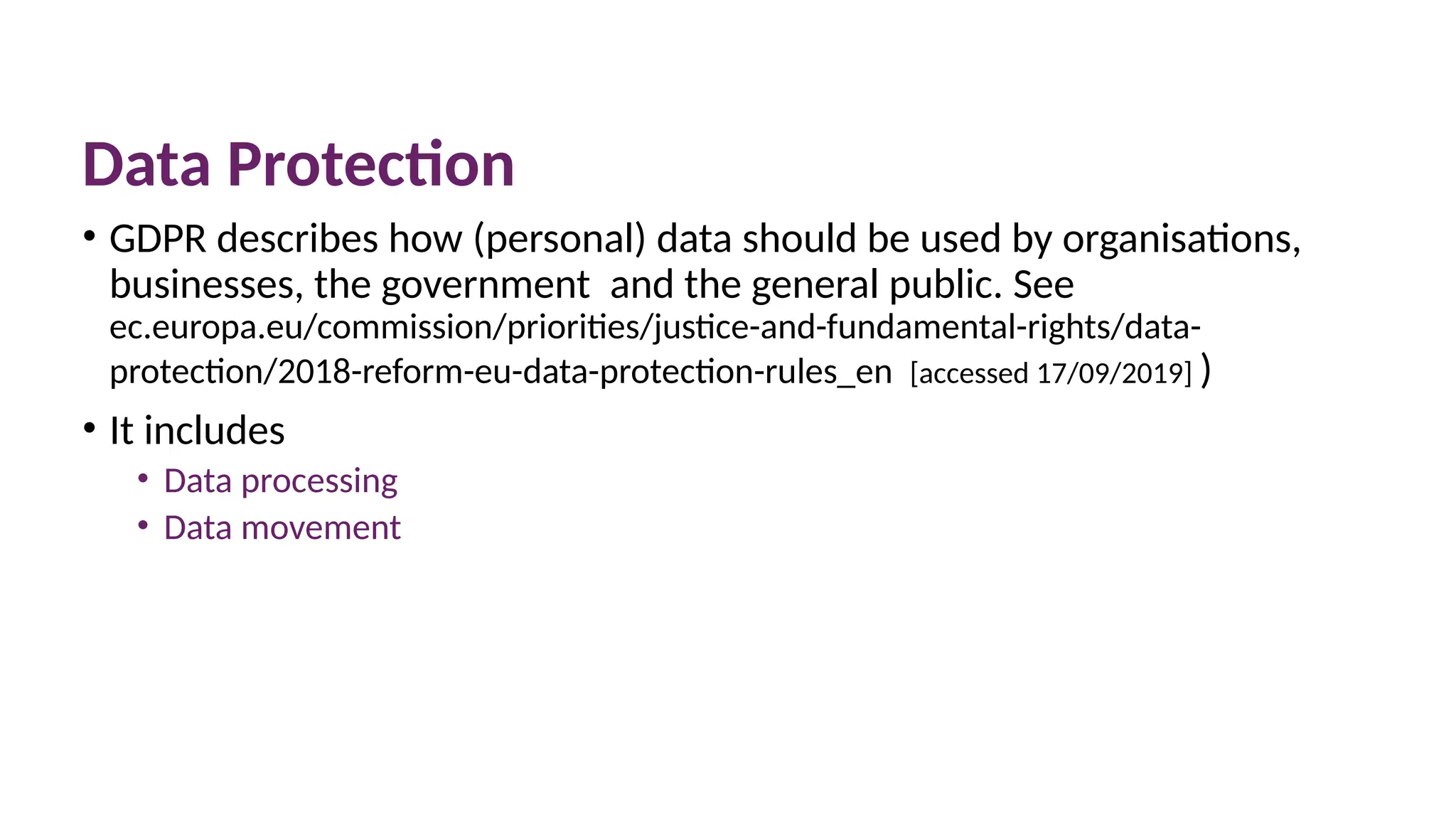 Data Protection
• GDPR describes how (personal) data should be used by organisations,
businesses, the government and the general public. See
ec.europa.eu/commission/priorities/justice-and-fundamental-rights/data-
protection/2018-reform-eu-data-protection-rules_en [accessed 17/09/2019] )
• It includes
• Data processing
• Data movement
 