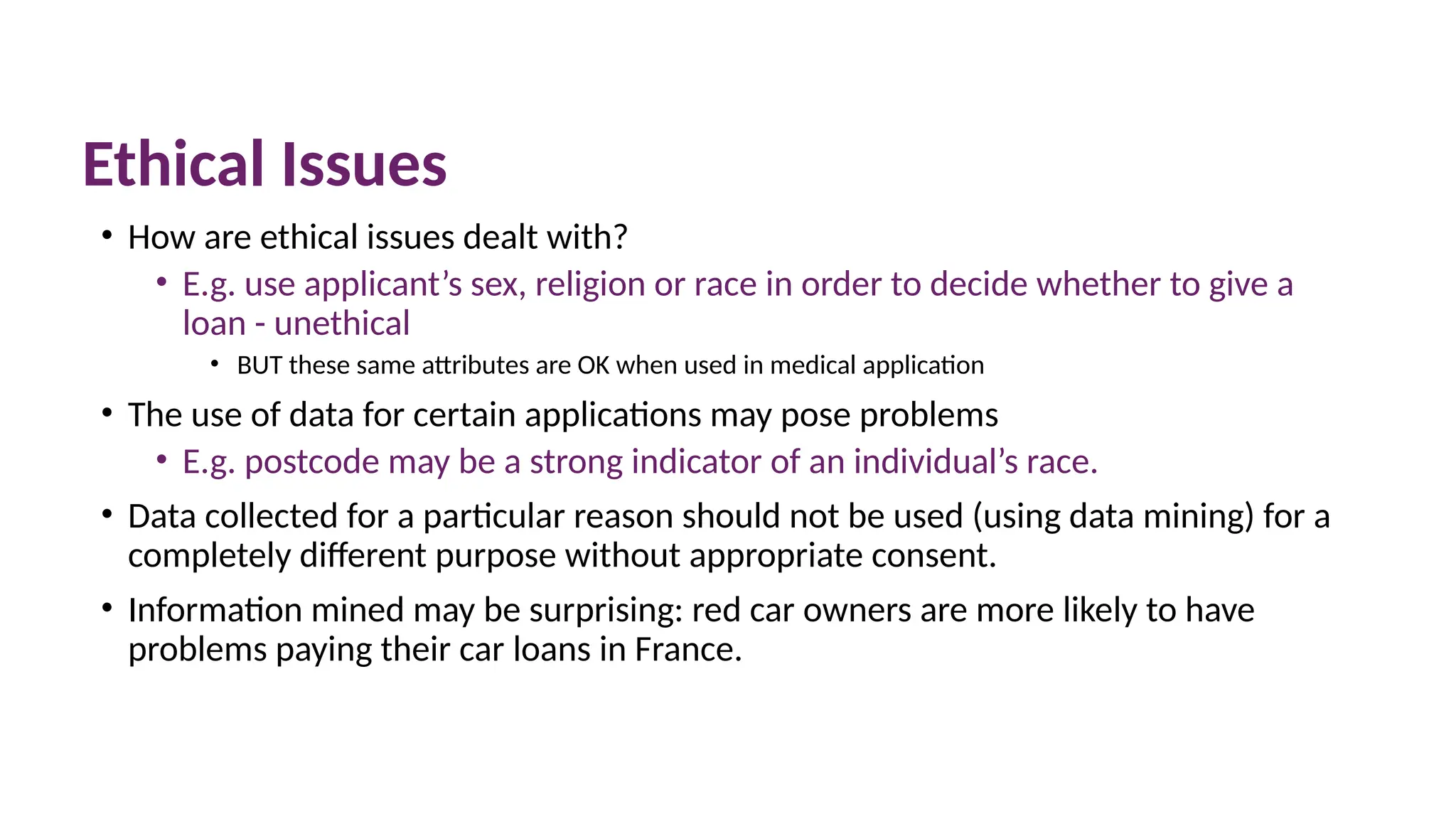 Ethical Issues
• How are ethical issues dealt with?
• E.g. use applicant’s sex, religion or race in order to decide whether to give a
loan - unethical
• BUT these same attributes are OK when used in medical application
• The use of data for certain applications may pose problems
• E.g. postcode may be a strong indicator of an individual’s race.
• Data collected for a particular reason should not be used (using data mining) for a
completely different purpose without appropriate consent.
• Information mined may be surprising: red car owners are more likely to have
problems paying their car loans in France.
 