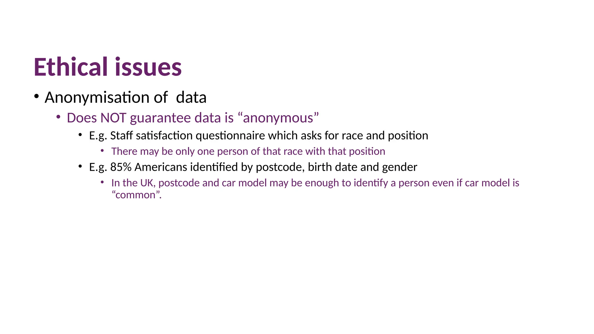 Ethical issues
• Anonymisation of data
• Does NOT guarantee data is “anonymous”
• E.g. Staff satisfaction questionnaire which asks for race and position
• There may be only one person of that race with that position
• E.g. 85% Americans identified by postcode, birth date and gender
• In the UK, postcode and car model may be enough to identify a person even if car model is
“common”.
 