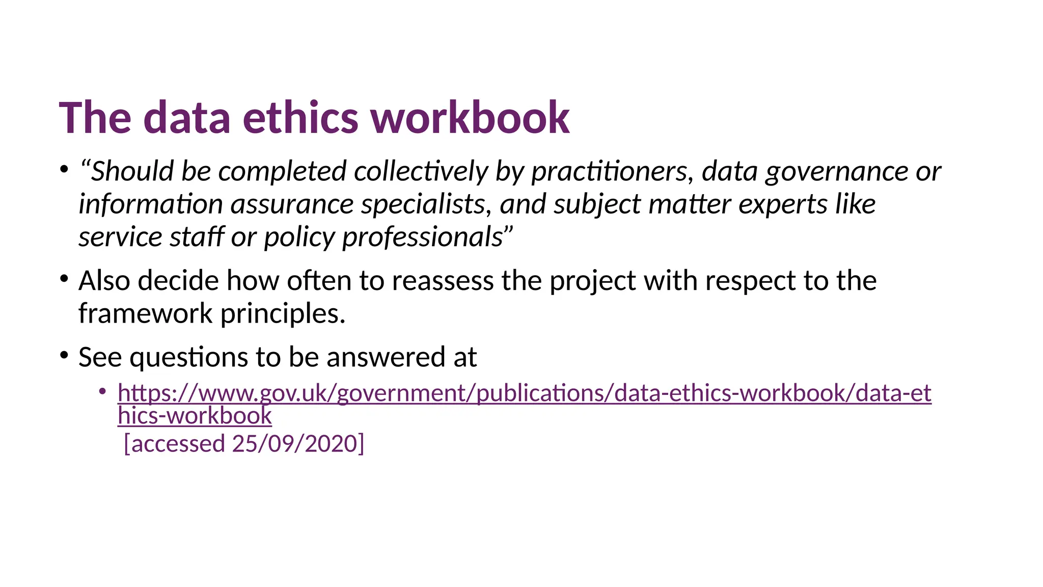 10 March 2025 56
The data ethics workbook
• “Should be completed collectively by practitioners, data governance or
information assurance specialists, and subject matter experts like
service staff or policy professionals”
• Also decide how often to reassess the project with respect to the
framework principles.
• See questions to be answered at
• https://www.gov.uk/government/publications/data-ethics-workbook/data-et
hics-workbook
[accessed 25/09/2020]
 