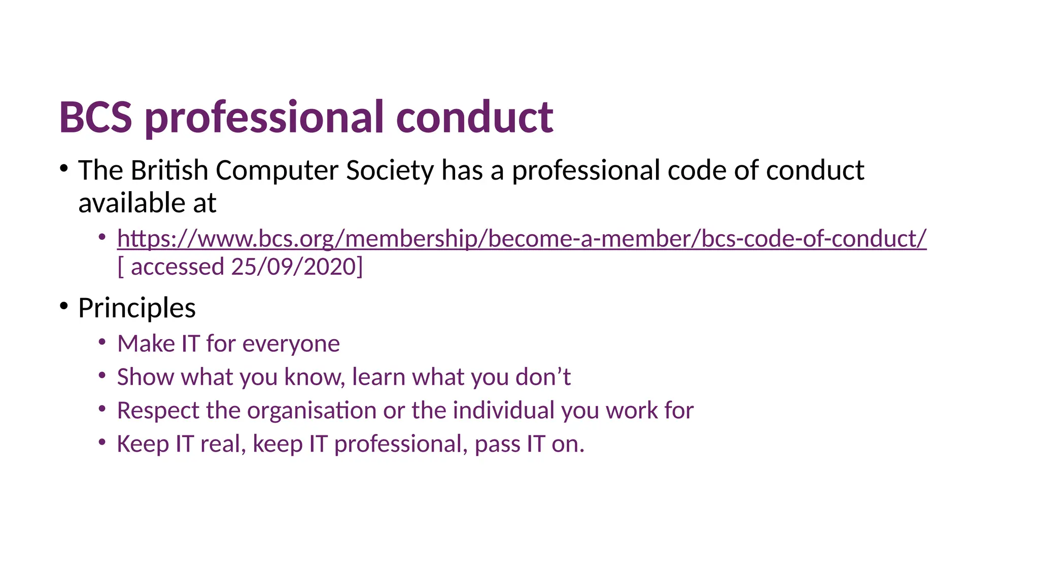 10 March 2025 57
BCS professional conduct
• The British Computer Society has a professional code of conduct
available at
• https://www.bcs.org/membership/become-a-member/bcs-code-of-conduct/
[ accessed 25/09/2020]
• Principles
• Make IT for everyone
• Show what you know, learn what you don’t
• Respect the organisation or the individual you work for
• Keep IT real, keep IT professional, pass IT on.
 