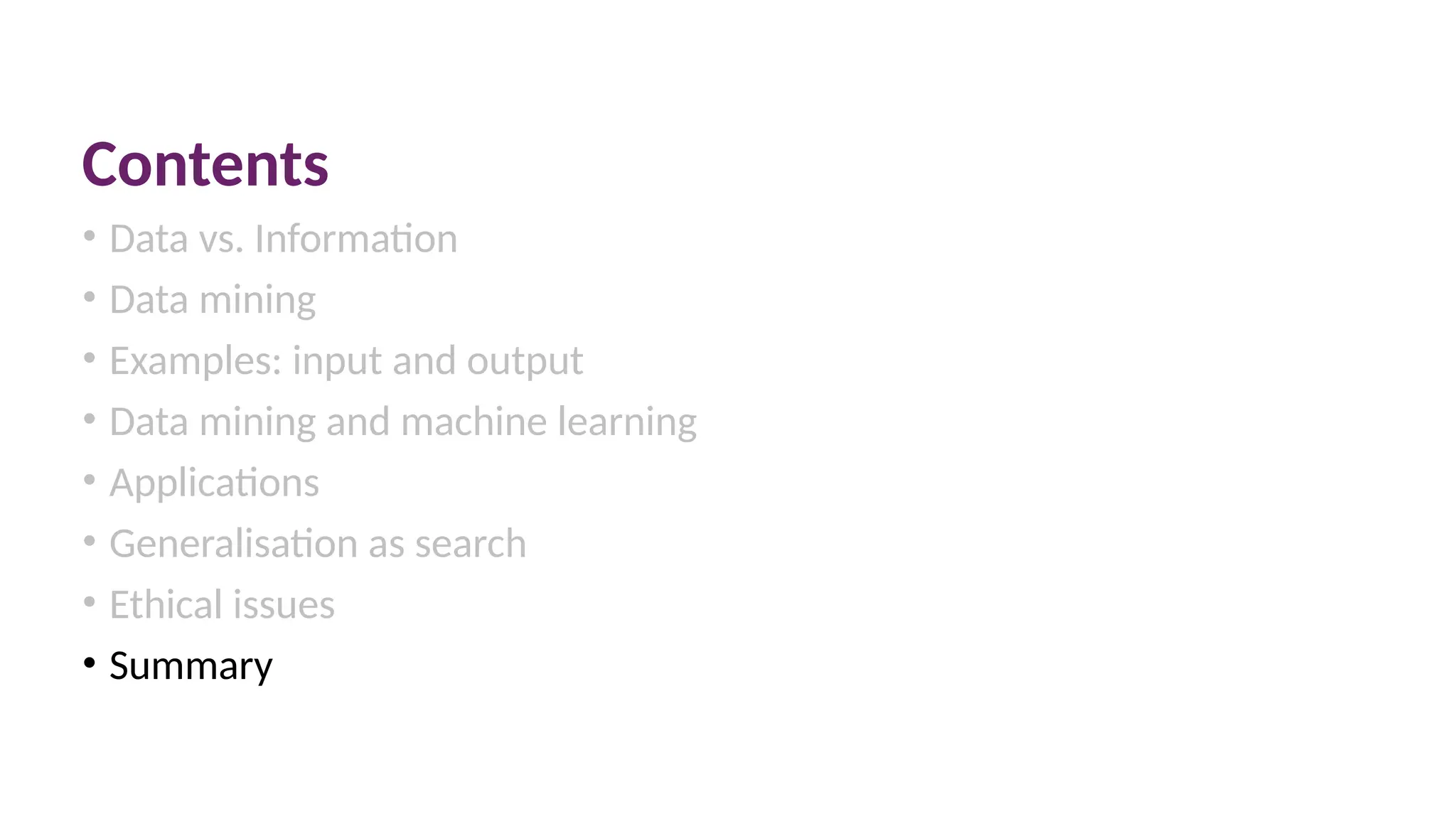 Contents
• Data vs. Information
• Data mining
• Examples: input and output
• Data mining and machine learning
• Applications
• Generalisation as search
• Ethical issues
• Summary
 