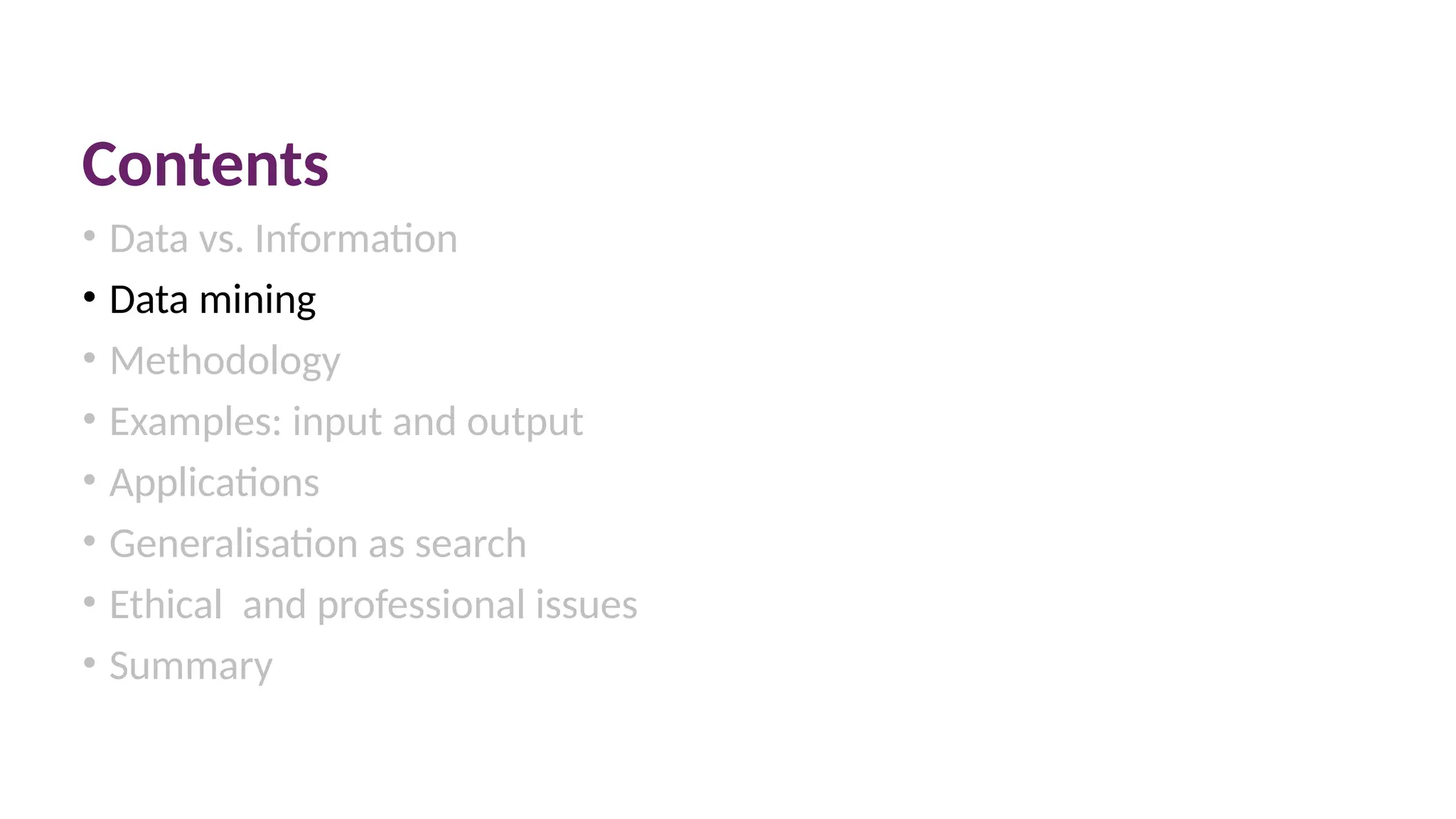 Contents
• Data vs. Information
• Data mining
• Methodology
• Examples: input and output
• Applications
• Generalisation as search
• Ethical and professional issues
• Summary
 