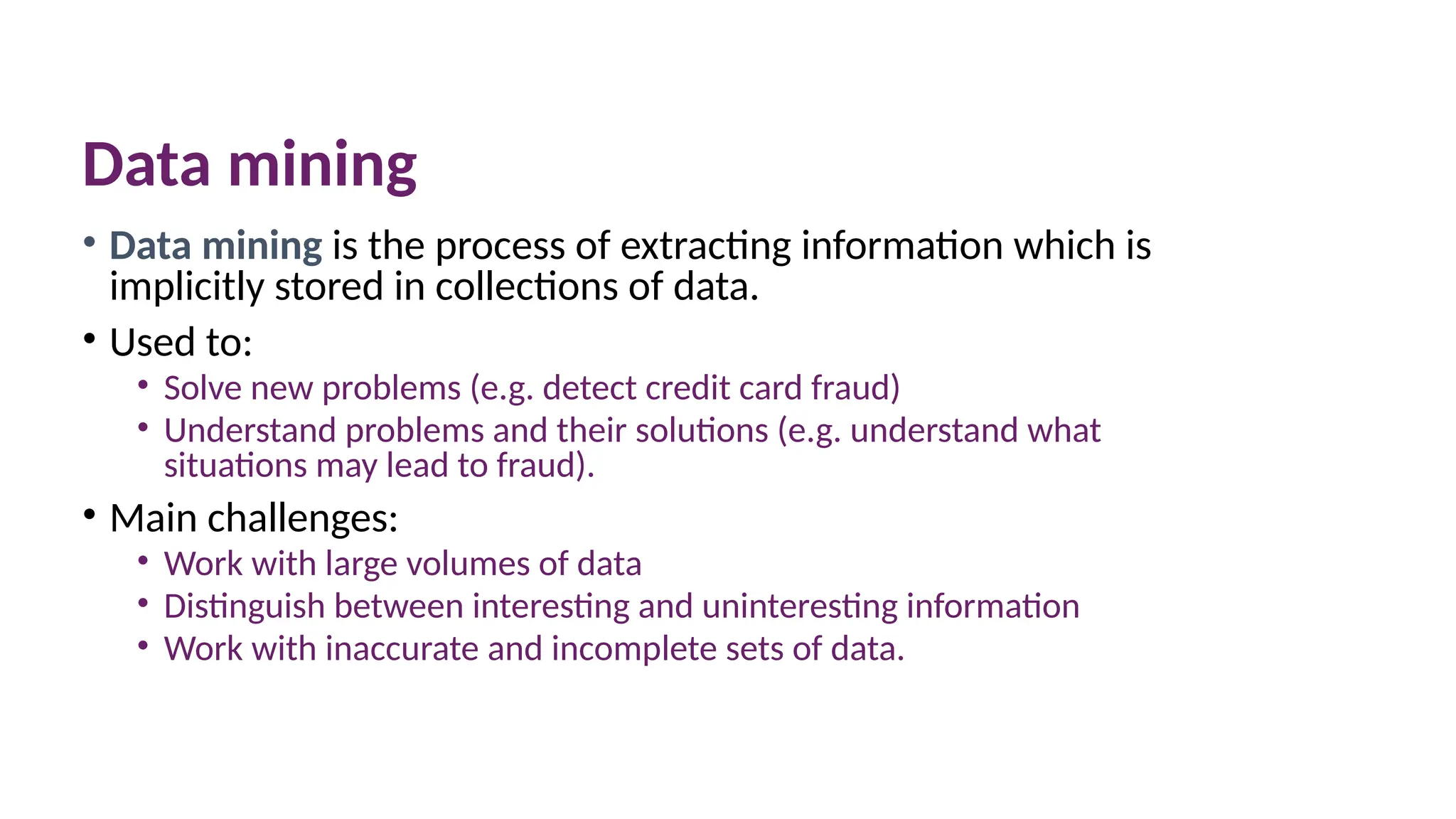 Data mining
• Data mining is the process of extracting information which is
implicitly stored in collections of data.
• Used to:
• Solve new problems (e.g. detect credit card fraud)
• Understand problems and their solutions (e.g. understand what
situations may lead to fraud).
• Main challenges:
• Work with large volumes of data
• Distinguish between interesting and uninteresting information
• Work with inaccurate and incomplete sets of data.
 