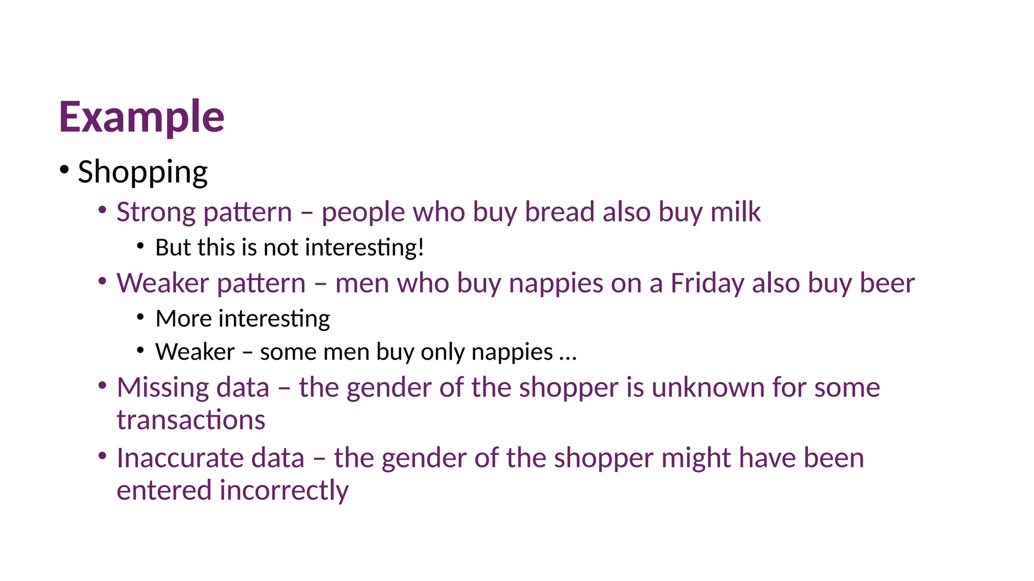 Example
• Shopping
• Strong pattern – people who buy bread also buy milk
• But this is not interesting!
• Weaker pattern – men who buy nappies on a Friday also buy beer
• More interesting
• Weaker – some men buy only nappies …
• Missing data – the gender of the shopper is unknown for some
transactions
• Inaccurate data – the gender of the shopper might have been
entered incorrectly
 