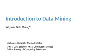 Introduction to Data Mining
Why use Data Mining?
Lecturer: Abdullahi Ahamad Shehu
(M.Sc. Data Science, M.Sc. Computer Science)
Office: Faculty of Computing Extension
 