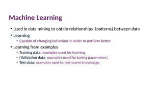 Machine Learning
• Used in data mining to obtain relationships (patterns) between data
• Learning
• Capable of changing behaviour in order to perform better
• Learning from examples
• Training data: examples used for learning
• [Validation data: examples used for tuning parameters]
• Test data: examples used to test learnt knowledge.
 