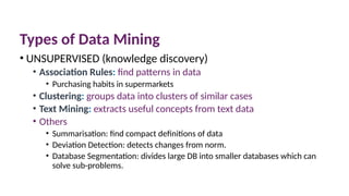 Types of Data Mining
• UNSUPERVISED (knowledge discovery)
• Association Rules: find patterns in data
• Purchasing habits in supermarkets
• Clustering: groups data into clusters of similar cases
• Text Mining: extracts useful concepts from text data
• Others
• Summarisation: find compact definitions of data
• Deviation Detection: detects changes from norm.
• Database Segmentation: divides large DB into smaller databases which can
solve sub-problems.
 