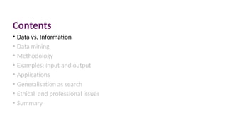 Contents
• Data vs. Information
• Data mining
• Methodology
• Examples: input and output
• Applications
• Generalisation as search
• Ethical and professional issues
• Summary
 