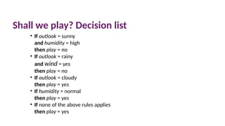 Shall we play? Decision list
• If outlook = sunny
and humidity = high
then play = no
• If outlook = rainy
and wind = yes
then play = no
• If outlook = cloudy
then play = yes
• If humidity = normal
then play = yes
• If none of the above rules applies
then play = yes
 