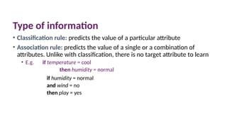 Type of information
• Classification rule: predicts the value of a particular attribute
• Association rule: predicts the value of a single or a combination of
attributes. Unlike with classification, there is no target attribute to learn
• E.g. if temperature = cool
then humidity = normal
if humidity = normal
and wind = no
then play = yes
 