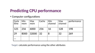 Predicting CPU performance
• Computer configurations
Cycle
time
Min
mem
Max
mem
Cache Min
channel
Max
channel
performance
125 256 6000 256 16 128 198
29 8000 32000 32 8 32 269
…
Target: calculate performance using the other attributes
 