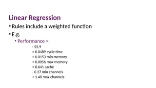 Linear Regression
•Rules include a weighted function
•E.g.
• Performance =
- 55.9
+ 0.0489 cycle time
+ 0.0153 min memory
+ 0.0056 max memory
+ 0.641 cache
- 0.27 min channels
+ 1.48 max channels
 