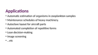 Applications
• Automatic estimation of organisms in zooplankton samples
• Maintenance schedules of heavy machinery.
• Autoclave layout for aircraft parts
• Automated completion of repetitive forms
• Loan decision-making
• Image screening
• …etc
 