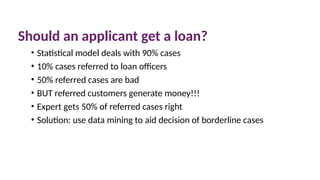 Should an applicant get a loan?
• Statistical model deals with 90% cases
• 10% cases referred to loan officers
• 50% referred cases are bad
• BUT referred customers generate money!!!
• Expert gets 50% of referred cases right
• Solution: use data mining to aid decision of borderline cases
 