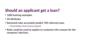 Should an applicant get a loan?
• 1000 training examples
• 20 attributes
• Extracted rules accurately predict 70% referred cases
• Much better than human expert!
• Rules could be used to explain to customers the reasons for the
company’s decision.
 