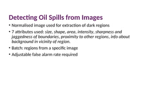 Detecting Oil Spills from Images
• Normalised image used for extraction of dark regions
• 7 attributes used: size, shape, area, intensity, sharpness and
jaggedness of boundaries, proximity to other regions, info about
background in vicinity of region.
• Batch: regions from a specific image
• Adjustable false alarm rate required
 