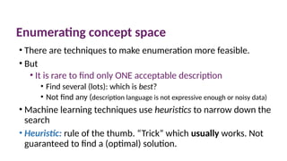 Enumerating concept space
• There are techniques to make enumeration more feasible.
• But
• It is rare to find only ONE acceptable description
• Find several (lots): which is best?
• Not find any (description language is not expressive enough or noisy data)
• Machine learning techniques use heuristics to narrow down the
search
• Heuristic: rule of the thumb. “Trick” which usually works. Not
guaranteed to find a (optimal) solution.
 