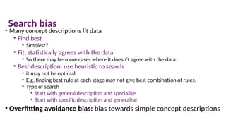 Search bias
• Many concept descriptions fit data
• Find best
• Simplest?
• Fit: statistically agrees with the data
• So there may be some cases where it doesn’t agree with the data.
• Best description: use heuristic to search
• it may not be optimal
• E.g. finding best rule at each stage may not give best combination of rules.
• Type of search
• Start with general description and specialise
• Start with specific description and generalise
• Overfitting avoidance bias: bias towards simple concept descriptions
 