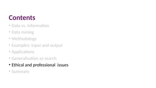 Contents
• Data vs. Information
• Data mining
• Methodology
• Examples: input and output
• Applications
• Generalisation as search
• Ethical and professional issues
• Summary
 