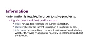 Information
• Information is required in order to solve problems.
• E.g. discover fraudulent credit card use
• Input: various data regarding the current transaction.
• Output: whether the current transaction is fraudulent or not.
• Information: extracted from records of past transactions including
whether they were fraudulent or not. How to determine fraudulent
transactions.
 