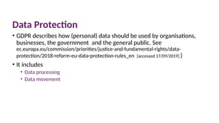Data Protection
• GDPR describes how (personal) data should be used by organisations,
businesses, the government and the general public. See
ec.europa.eu/commission/priorities/justice-and-fundamental-rights/data-
protection/2018-reform-eu-data-protection-rules_en [accessed 17/09/2019] )
• It includes
• Data processing
• Data movement
 