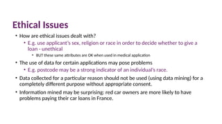 Ethical Issues
• How are ethical issues dealt with?
• E.g. use applicant’s sex, religion or race in order to decide whether to give a
loan - unethical
• BUT these same attributes are OK when used in medical application
• The use of data for certain applications may pose problems
• E.g. postcode may be a strong indicator of an individual’s race.
• Data collected for a particular reason should not be used (using data mining) for a
completely different purpose without appropriate consent.
• Information mined may be surprising: red car owners are more likely to have
problems paying their car loans in France.
 